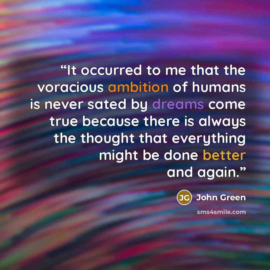 “It occurred to me that the voracious ambition of humans is never sated by dreams come true because there is always the thought that everything might be done better and again.” quote by John Green