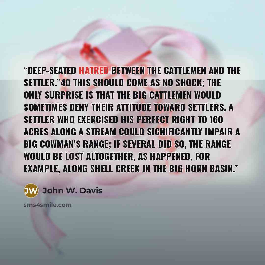 “deep-seated hatred between the cattlemen and the settler.”40 This should come as no shock; the only surprise is that the big cattlemen would sometimes deny their attitude toward settlers. A settler who exercised his perfect right to 160 acres along a stream could significantly impair a big…” quote by John W. Davis