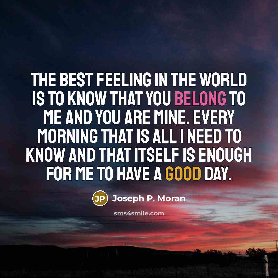 “The best feeling in the world is to know that you belong to me and you are mine. Every morning that is all I need to know and that itself is enough for me to have a good day.” quote by Joseph P. Moran