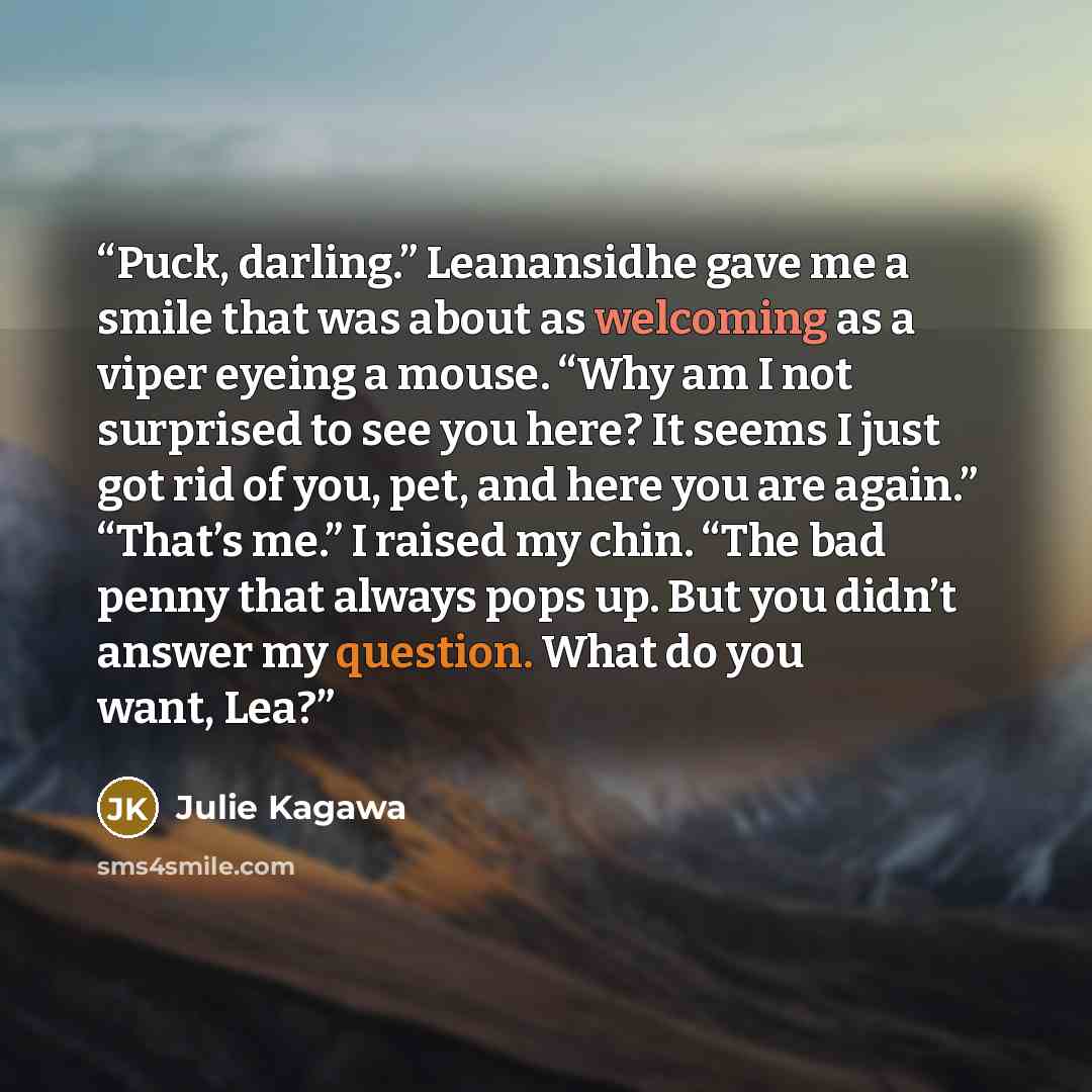“Puck, darling.” Leanansidhe gave me a smile that was about as welcoming as a viper eyeing a mouse. “Why am I not surprised to see you here? It seems I just got rid of you, pet, and here you are again.” “That’s me.” I raised my chin. “The bad penny that always pops up. But you didn’t answer my…” quote by Julie Kagawa