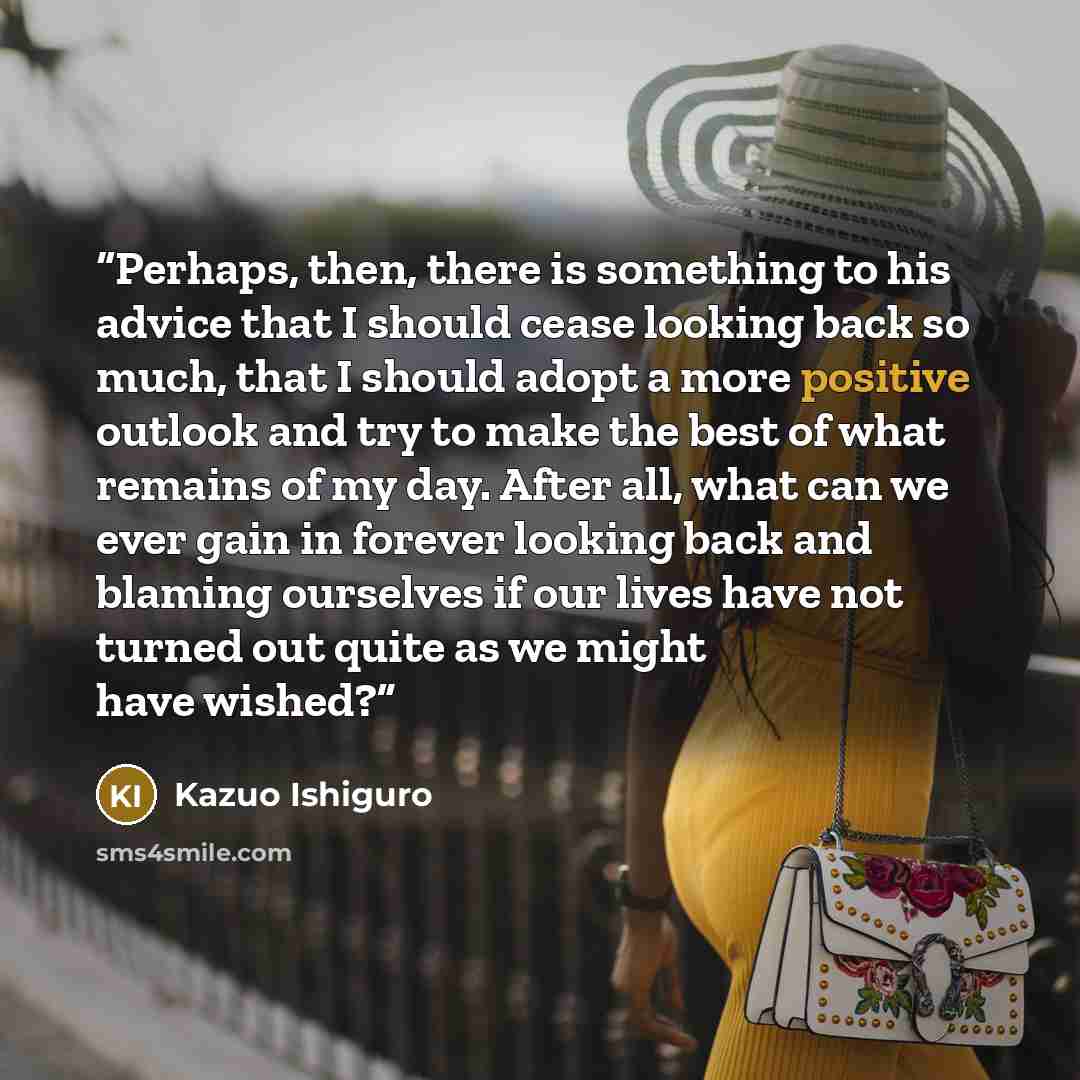 “Perhaps, then, there is something to his advice that I should cease looking back so much, that I should adopt a more positive outlook and try to make the best of what remains of my day. After all, what can we ever gain in forever looking back and blaming ourselves if our lives have not turned out…” quote by Kazuo Ishiguro