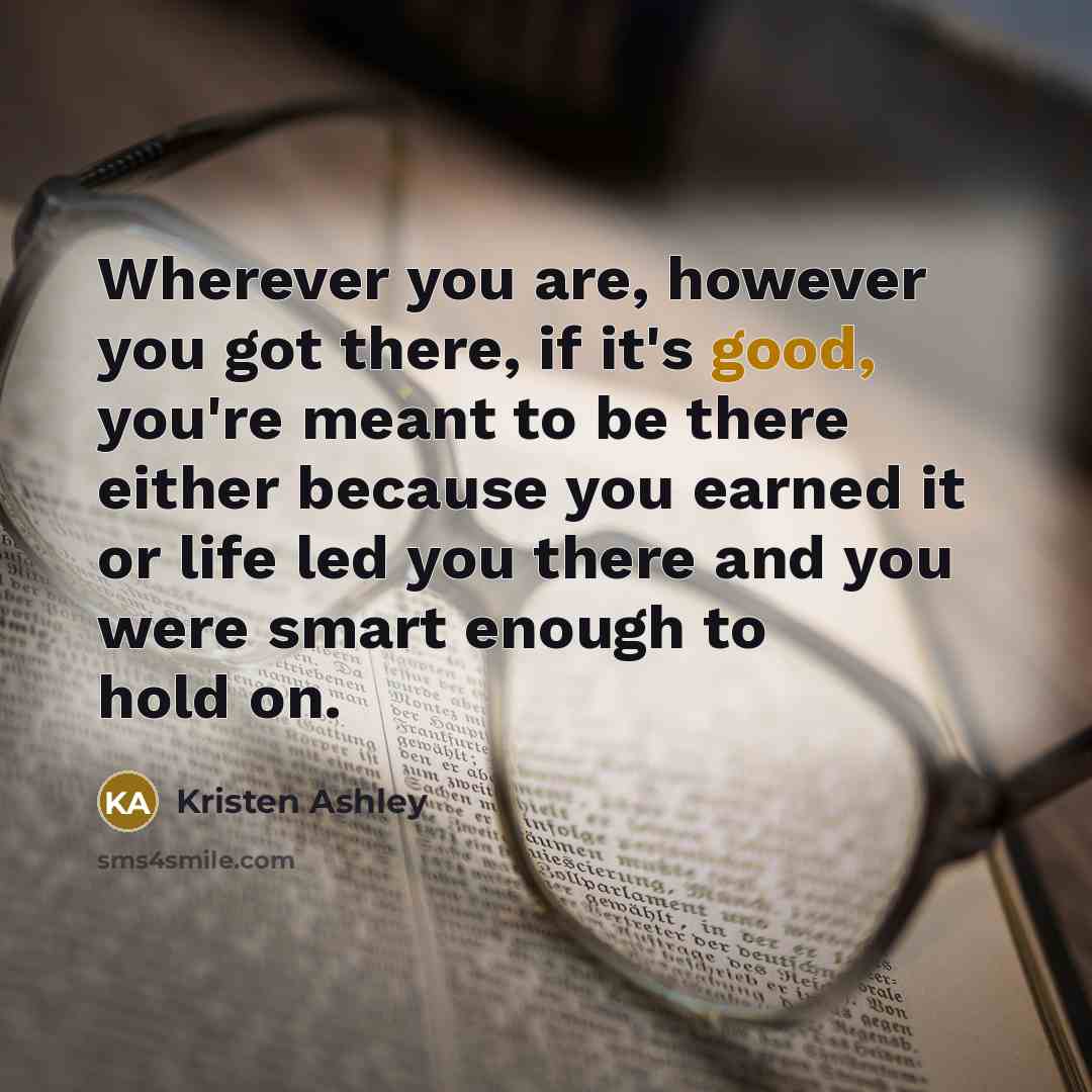 “Wherever you are, however you got there, if it's good, you're meant to be there either because you earned it or life led you there and you were smart enough to hold on.” quote by Kristen Ashley