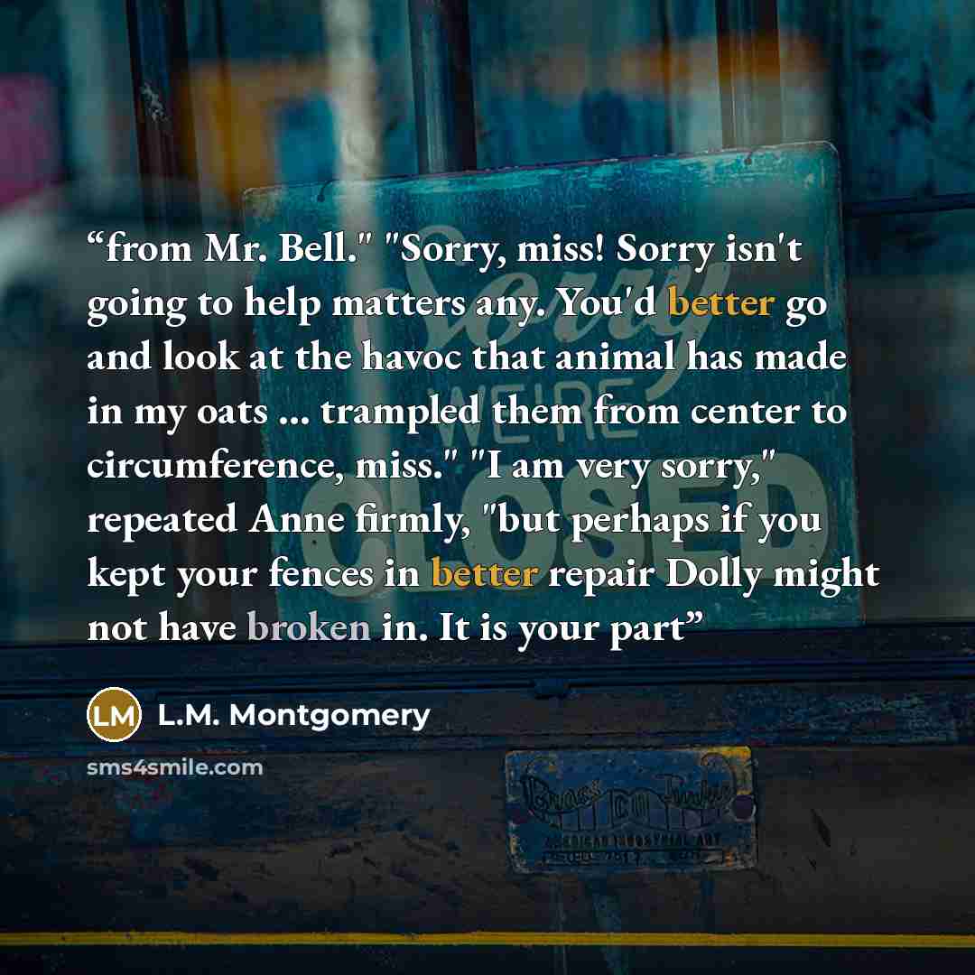 “from Mr. Bell." "Sorry, miss! Sorry isn't going to help matters any. You'd better go and look at the havoc that animal has made in my oats … trampled them from center to circumference, miss." "I am very sorry," repeated Anne firmly, "but perhaps if you kept your fences in better repair Dolly might…” quote by L.M. Montgomery
