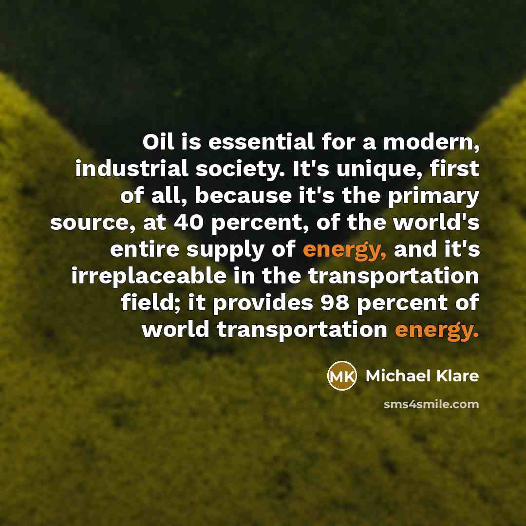 “Oil is essential for a modern, industrial society. It's unique, first of all, because it's the primary source, at 40 percent, of the world's entire supply of energy, and it's irreplaceable in the transportation field; it provides 98 percent of world transportation energy.” quote by Michael Klare