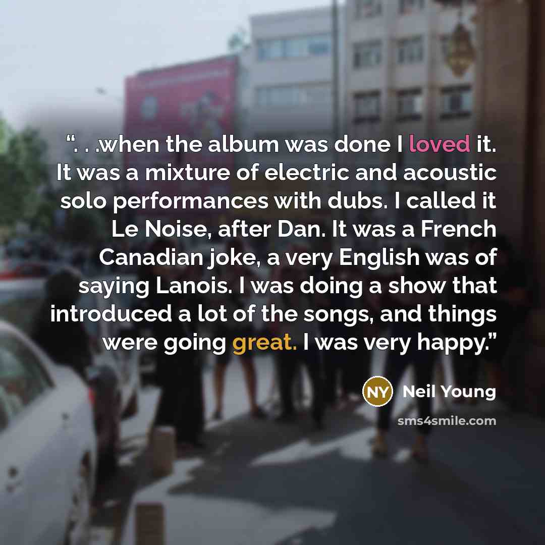 “. . .when the album was done I loved it. It was a mixture of electric and acoustic solo performances with dubs. I called it Le Noise, after Dan. It was a French Canadian joke, a very English was of saying Lanois. I was doing a show that introduced a lot of the songs, and things were going great. I…” quote by Neil Young