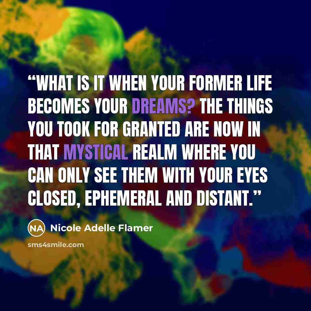 “What is it when your former life becomes your dreams? The things you took for granted are now in that mystical realm where you can only see them with your eyes closed, ephemeral and distant.” quote by Nicole Adelle Flamer