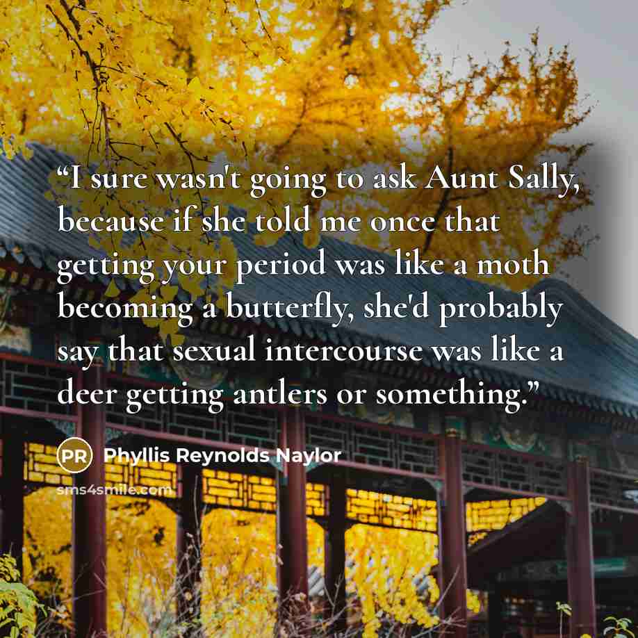 “I sure wasn't going to ask Aunt Sally, because if she told me once that getting your period was like a moth becoming a butterfly, she'd probably say that sexual intercourse was like a deer getting antlers or something.” quote by Phyllis Reynolds Naylor