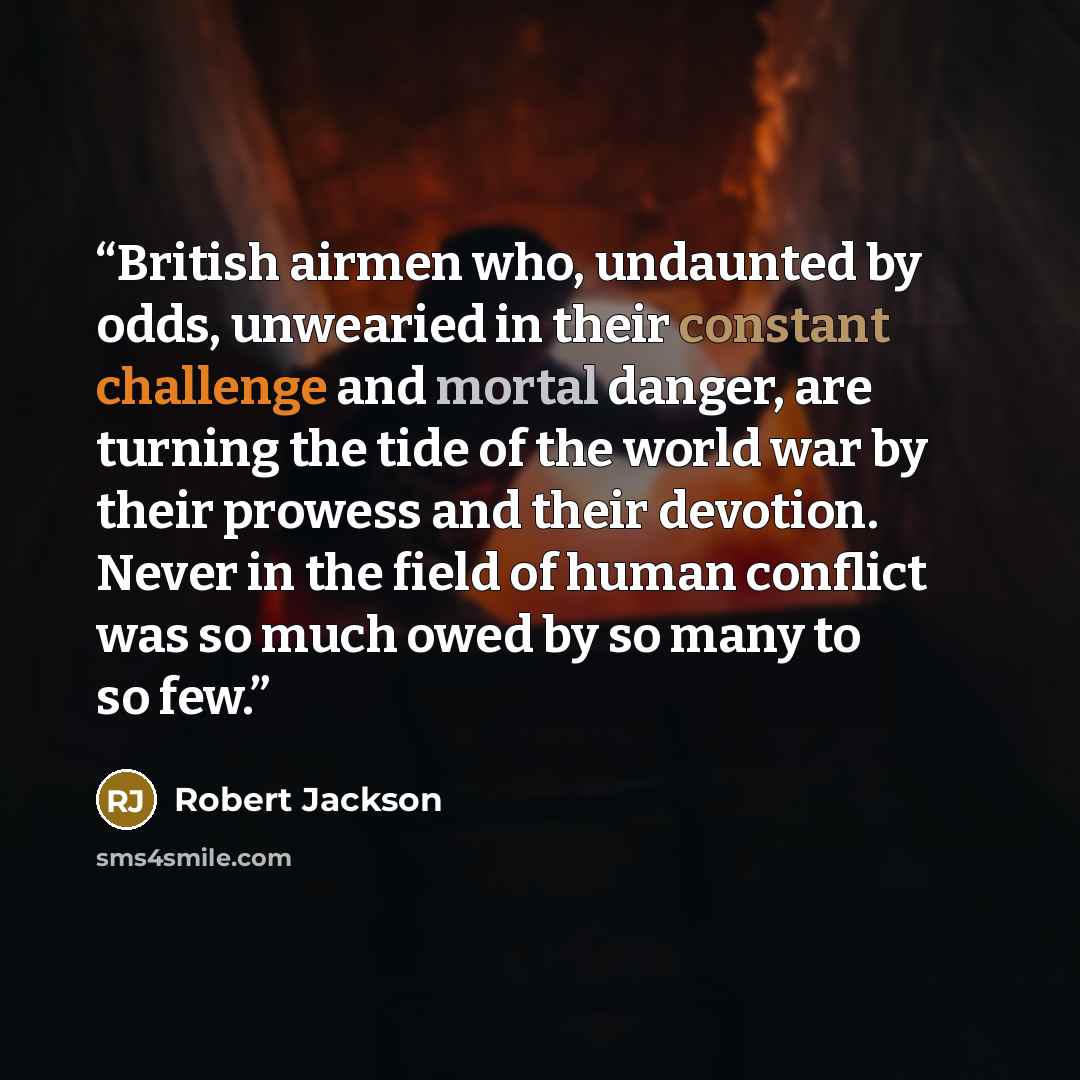 “British airmen who, undaunted by odds, unwearied in their constant challenge and mortal danger, are turning the tide of the world war by their prowess and their devotion. Never in the field of human conflict was so much owed by so many to so few.” quote by Robert Jackson