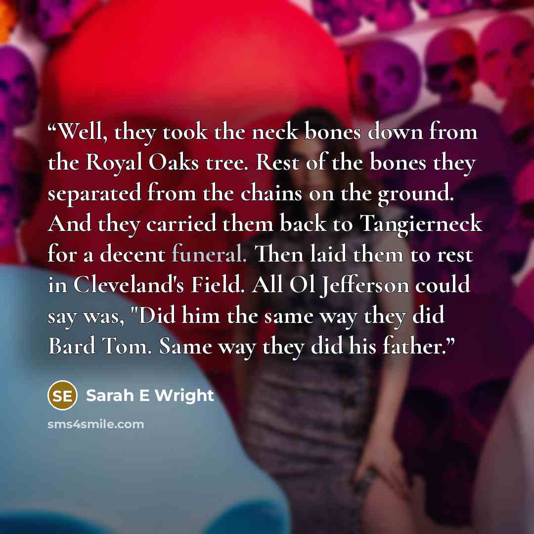 “Well, they took the neck bones down from the Royal Oaks tree. Rest of the bones they separated from the chains on the ground. And they carried them back to Tangierneck for a decent funeral. Then laid them to rest in Cleveland's Field. All Ol Jefferson could say was, "Did him the same way they did…” quote by Sarah E Wright