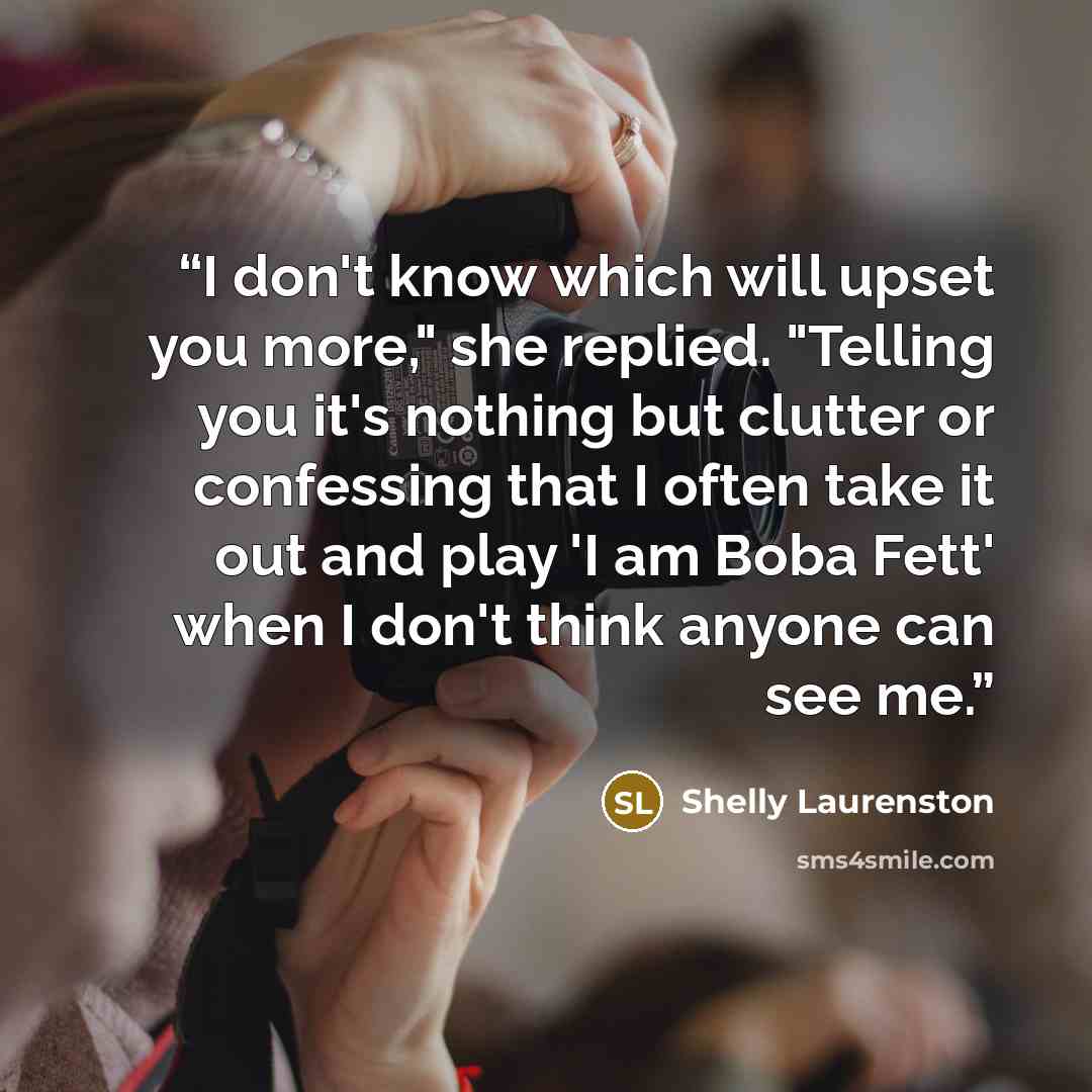 “I don't know which will upset you more," she replied. "Telling you it's nothing but clutter or confessing that I often take it out and play 'I am Boba Fett' when I don't think anyone can see me.” quote by Shelly Laurenston