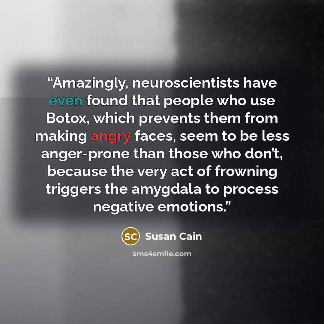 “Amazingly, neuroscientists have even found that people who use Botox, which prevents them from making angry faces, seem to be less anger-prone than those who don’t, because the very act of frowning triggers the amygdala to process negative emotions.” quote by Susan Cain