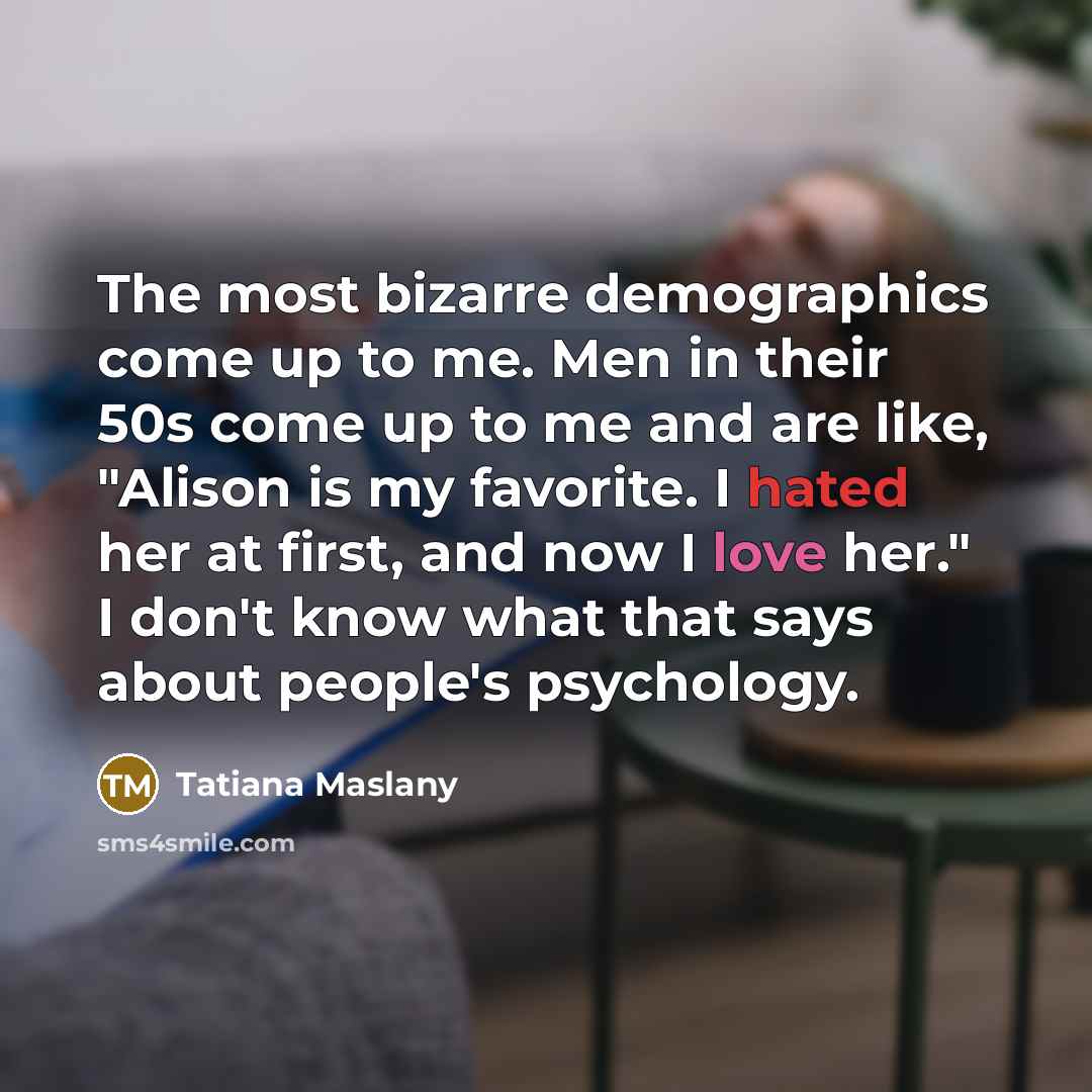 “The most bizarre demographics come up to me. Men in…” quote by Tatiana Maslany