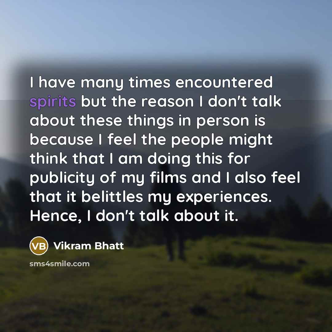 “I have many times encountered spirits but the reason I don't talk about these things in person is because I feel the people might think that I am doing this for publicity of my films and I also feel that it belittles my experiences. Hence, I don't talk about it.” quote by Vikram Bhatt