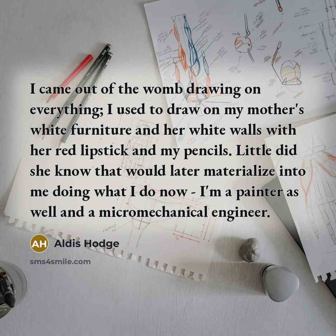 “I came out of the womb drawing on everything; I used to draw on my mother's white furniture and her white walls with her red lipstick and my pencils. Little did she know that would later materialize into me doing what I do now - I'm a painter as well and a micromechanical engineer.” quote by Aldis Hodge