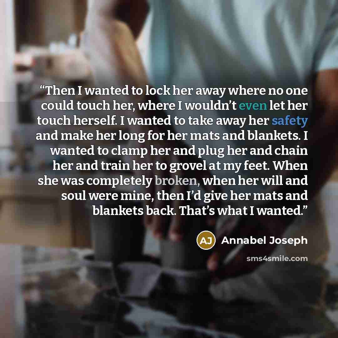 “Then I wanted to lock her away where no one could touch her, where I wouldn’t even let her touch herself. I wanted to take away her safety and make her long for her mats and blankets. I wanted to clamp her and plug her and chain her and train her to grovel at my feet. When she was completely…” quote by Annabel Joseph
