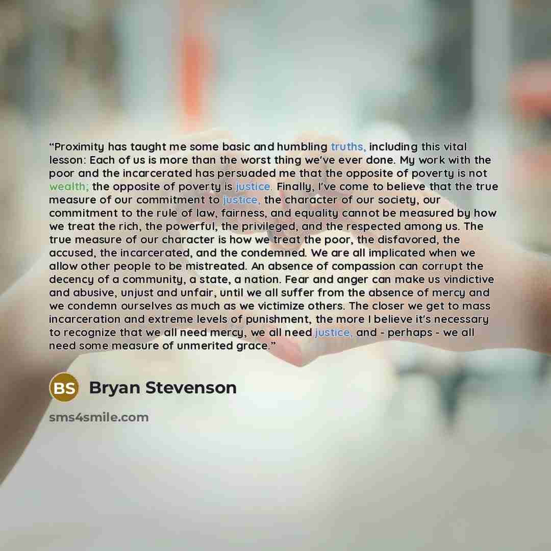“Proximity has taught me some basic and humbling truths, including this vital lesson: Each of us is more than the worst thing we've ever done. My work with the poor and the incarcerated has persuaded me that the opposite of poverty is not wealth; the opposite of poverty is justice. Finally, I've…” quote by Bryan Stevenson