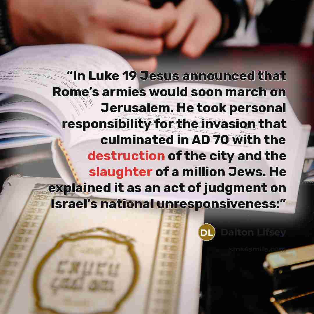 “In Luke 19 Jesus announced that Rome’s armies would soon march on Jerusalem. He took personal responsibility for the invasion that culminated in AD 70 with the destruction of the city and the slaughter of a million Jews. He explained it as an act of judgment on Israel’s national unresponsiveness:” quote by Dalton Lifsey