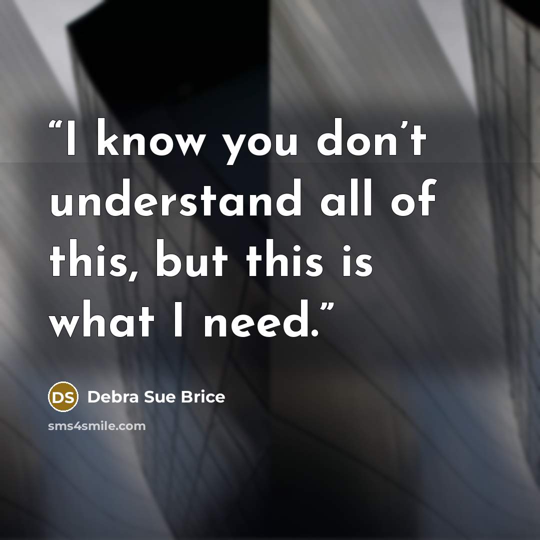 “I know you don’t understand all of this, but this is what I need.” quote by Debra Sue Brice