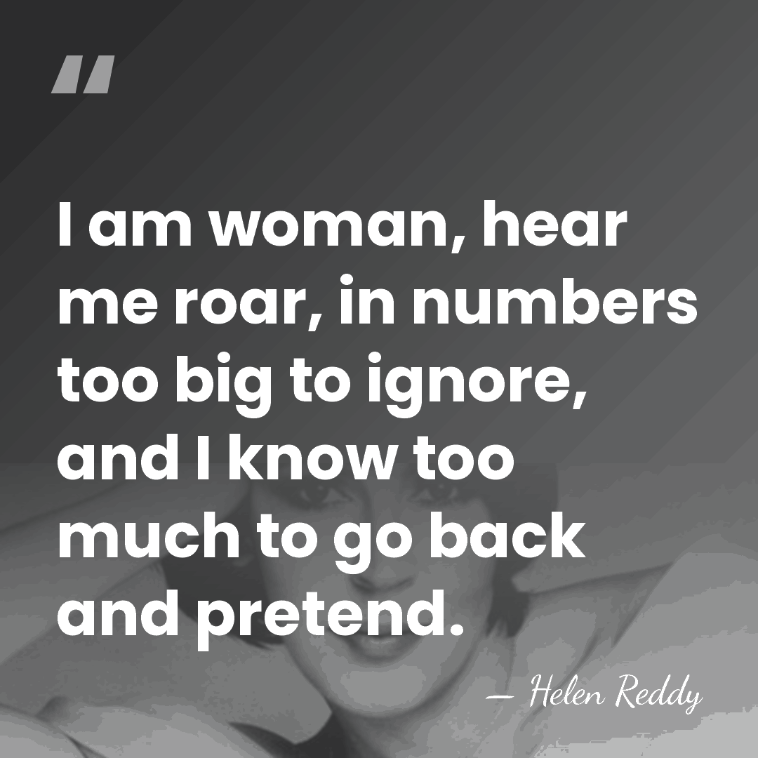 I am woman, hear me roar, in numbers too big to ignore,&hellip; - Helen Reddy