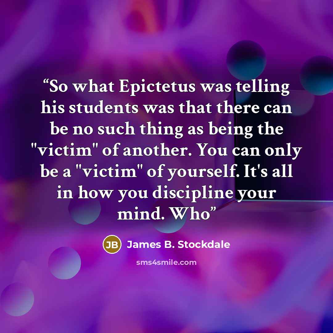 “So what Epictetus was telling his students was that there can be no such thing as being the "victim" of another. You can only be a "victim" of yourself. It's all in how you discipline your mind. Who” quote by James B. Stockdale