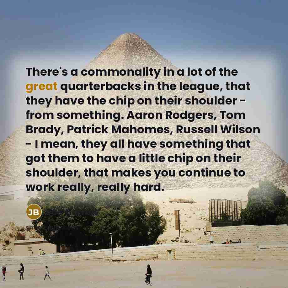 “There's a commonality in a lot of the great quarterbacks in the league, that they have the chip on their shoulder - from something. Aaron Rodgers, Tom Brady, Patrick Mahomes, Russell Wilson - I mean, they all have something that got them to have a little chip on their shoulder, that makes you…” quote by Joe Burrow