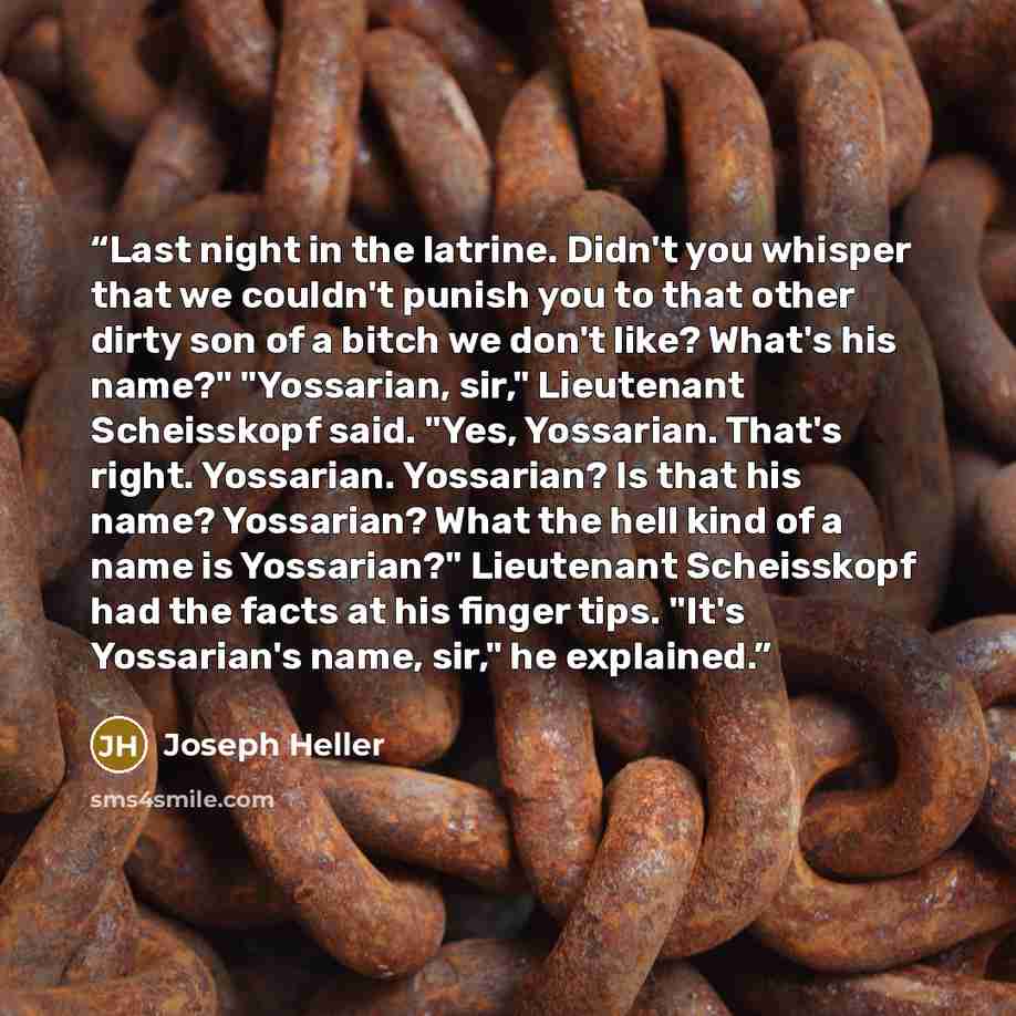 “Last night in the latrine. Didn't you whisper that we couldn't punish you to that other dirty son of a bitch we don't like? What's his name?" "Yossarian, sir," Lieutenant Scheisskopf said. "Yes, Yossarian. That's right. Yossarian. Yossarian? Is that his name? Yossarian? What the hell kind of a…” quote by Joseph Heller