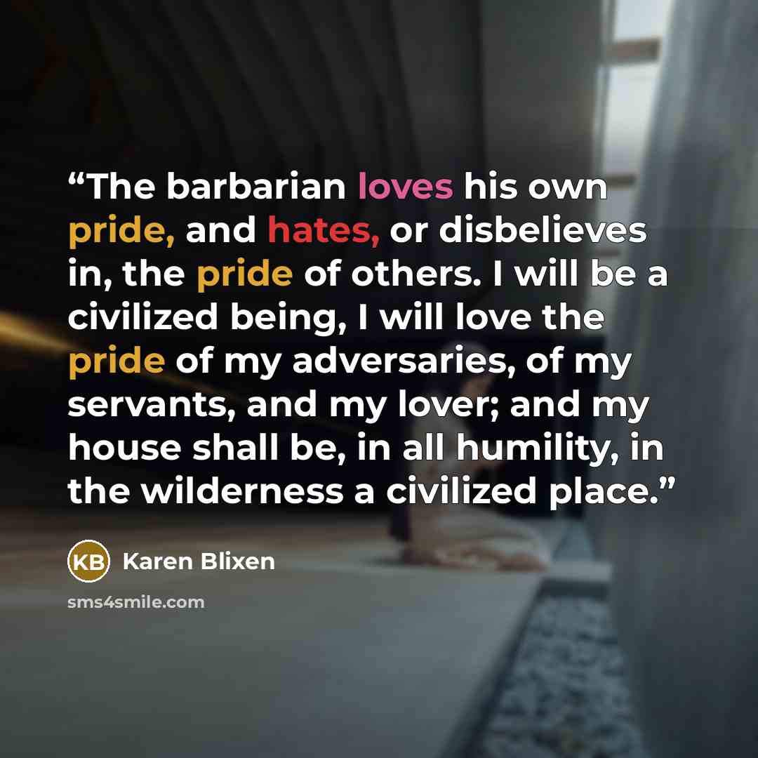 “The barbarian loves his own pride, and hates, or disbelieves in, the pride of others. I will be a civilized being, I will love the pride of my adversaries, of my servants, and my lover; and my house shall be, in all humility, in the wilderness a civilized place.” quote by Karen Blixen