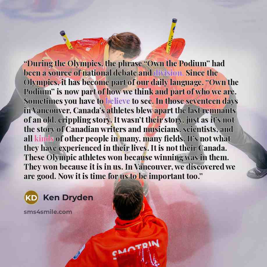 “During the Olympics, the phrase “Own the Podium” had been a source of national debate and division. Since the Olympics, it has become part of our daily language. “Own the Podium” is now part of how we think and part of who we are. Sometimes you have to believe to see. In those seventeen days in…” quote by Ken Dryden