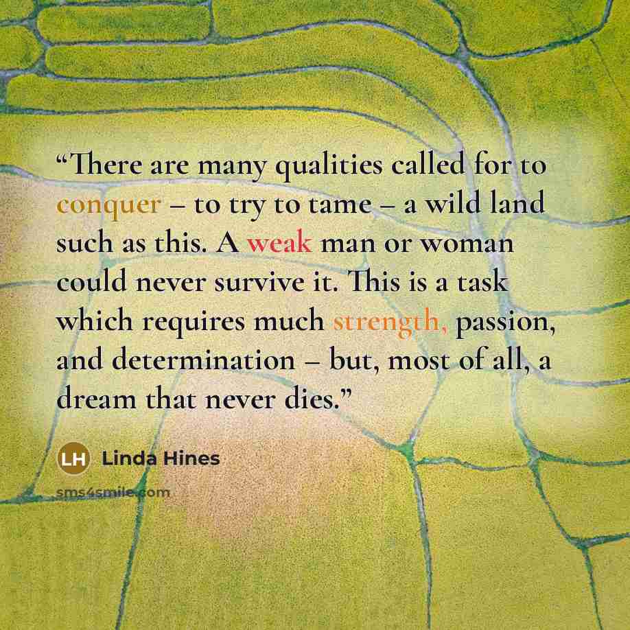 “There are many qualities called for to conquer – to try to tame – a wild land such as this. A weak man or woman could never survive it. This is a task which requires much strength, passion, and determination – but, most of all, a dream that never dies.” quote by Linda Hines