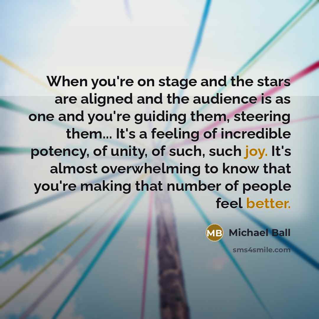 “When you're on stage and the stars are aligned and the audience is as one and you're guiding them, steering them... It's a feeling of incredible potency, of unity, of such, such joy. It's almost overwhelming to know that you're making that number of people feel better.” quote by Michael Ball