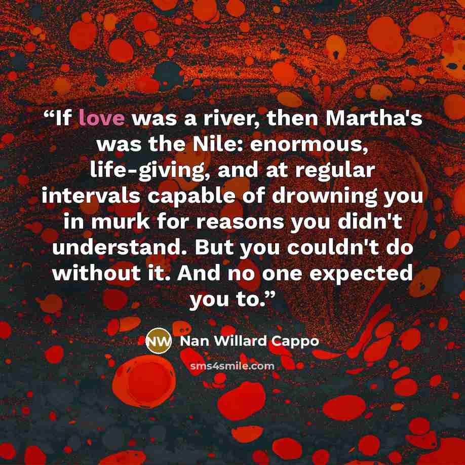 “If love was a river, then Martha's was the Nile: enormous, life-giving, and at regular intervals capable of drowning you in murk for reasons you didn't understand. But you couldn't do without it. And no one expected you to.” quote by Nan Willard Cappo