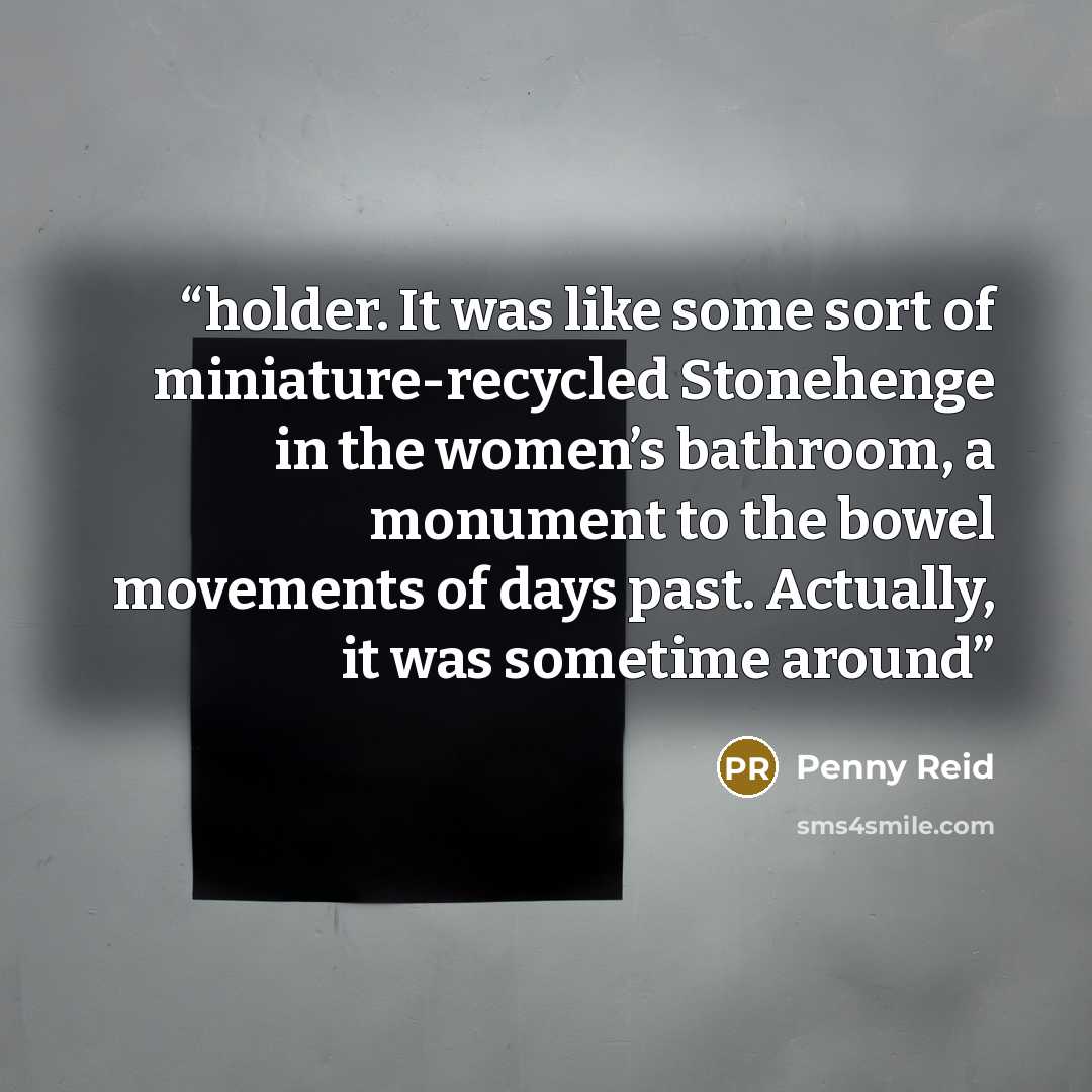 “holder. It was like some sort of miniature-recycled Stonehenge in the women’s bathroom, a monument to the bowel movements of days past. Actually, it was sometime around” quote by Penny Reid