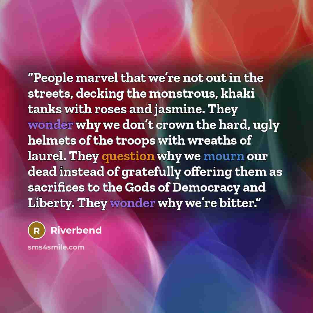 “People marvel that we’re not out in the streets, decking the monstrous, khaki tanks with roses and jasmine. They wonder why we don’t crown the hard, ugly helmets of the troops with wreaths of laurel. They question why we mourn our dead instead of gratefully offering them as sacrifices to the Gods…” quote by Riverbend