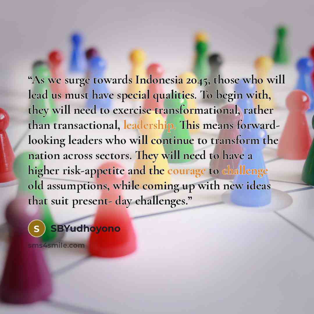“As we surge towards Indonesia 2045, those who will lead us must have special qualities. To begin with, they will need to exercise transformational, rather than transactional, leadership. This means forward- looking leaders who will continue to transform the nation across sectors. They will need to…” quote by SBYudhoyono