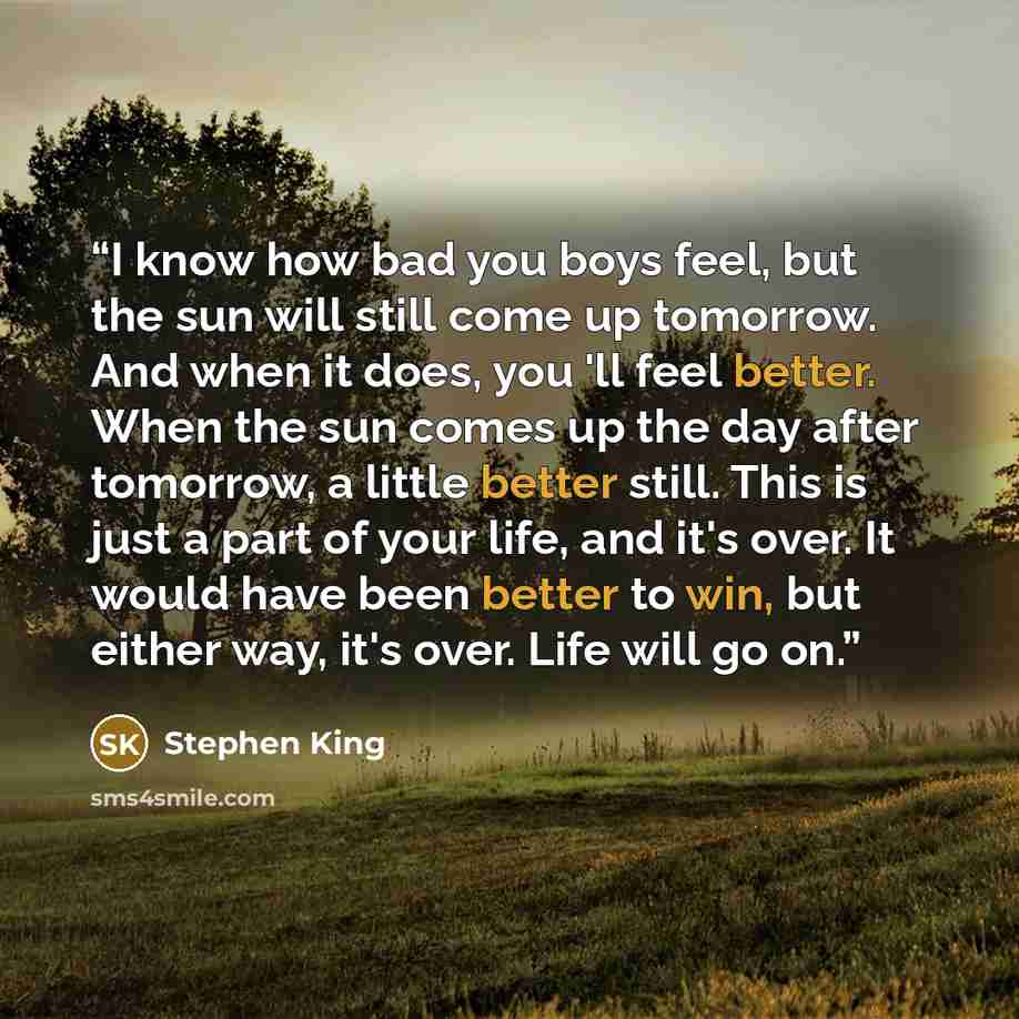 “I know how bad you boys feel, but the sun will still come up tomorrow. And when it does, you 'll feel better. When the sun comes up the day after tomorrow, a little better still. This is just a part of your life, and it's over. It would have been better to win, but either way, it's over. Life will…” quote by Stephen King