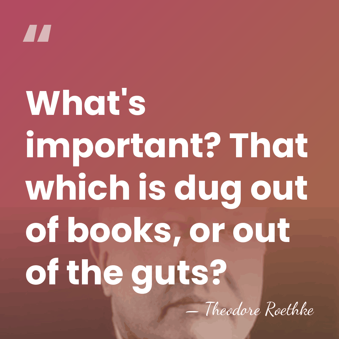 What's important? That which is dug out of books, or out of&hellip; - Theodore Roethke
