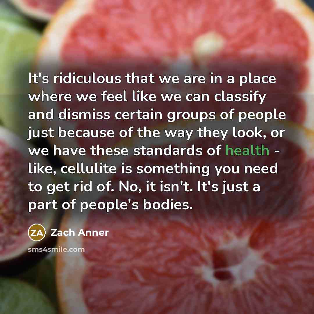 “It's ridiculous that we are in a place where we feel like we can classify and dismiss certain groups of people just because of the way they look, or we have these standards of health - like, cellulite is something you need to get rid of. No, it isn't. It's just a part of people's bodies.” quote by Zach Anner