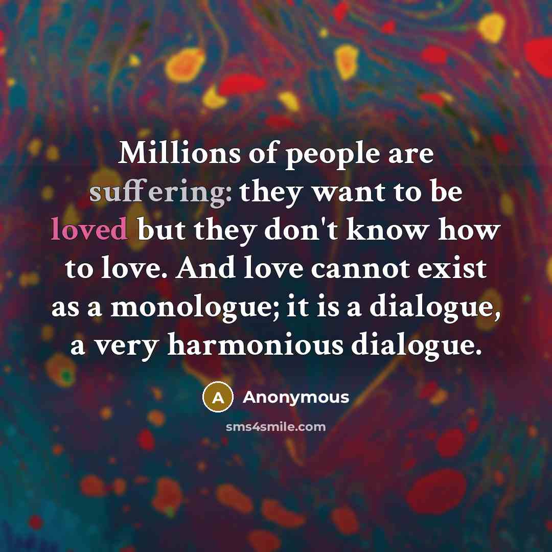 “Millions of people are suffering: they want to be loved but they don't know how to love. And love cannot exist as a monologue; it is a dialogue, a very harmonious dialogue.” quote by Anonymous