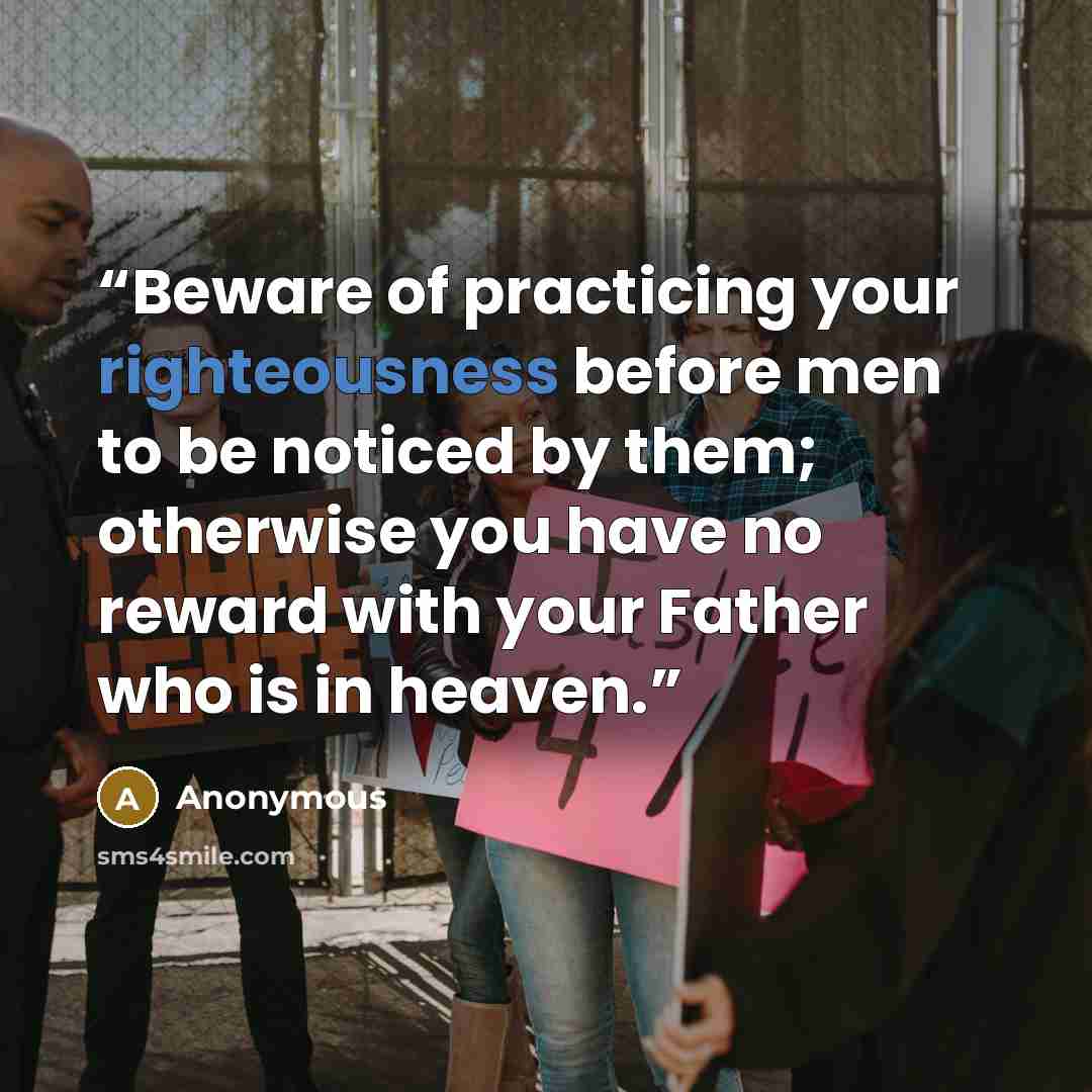 “Beware of practicing your righteousness before men to be noticed by them; otherwise you have no reward with your Father who is in heaven.” quote by Anonymous