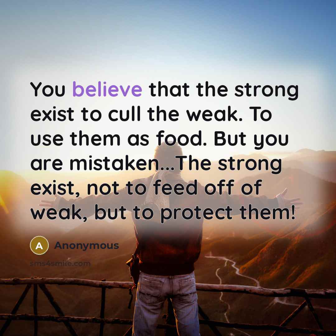 “You believe that the strong exist to cull the weak. To use them as food. But you are mistaken...The strong exist, not to feed off of weak, but to protect them!” quote by Anonymous
