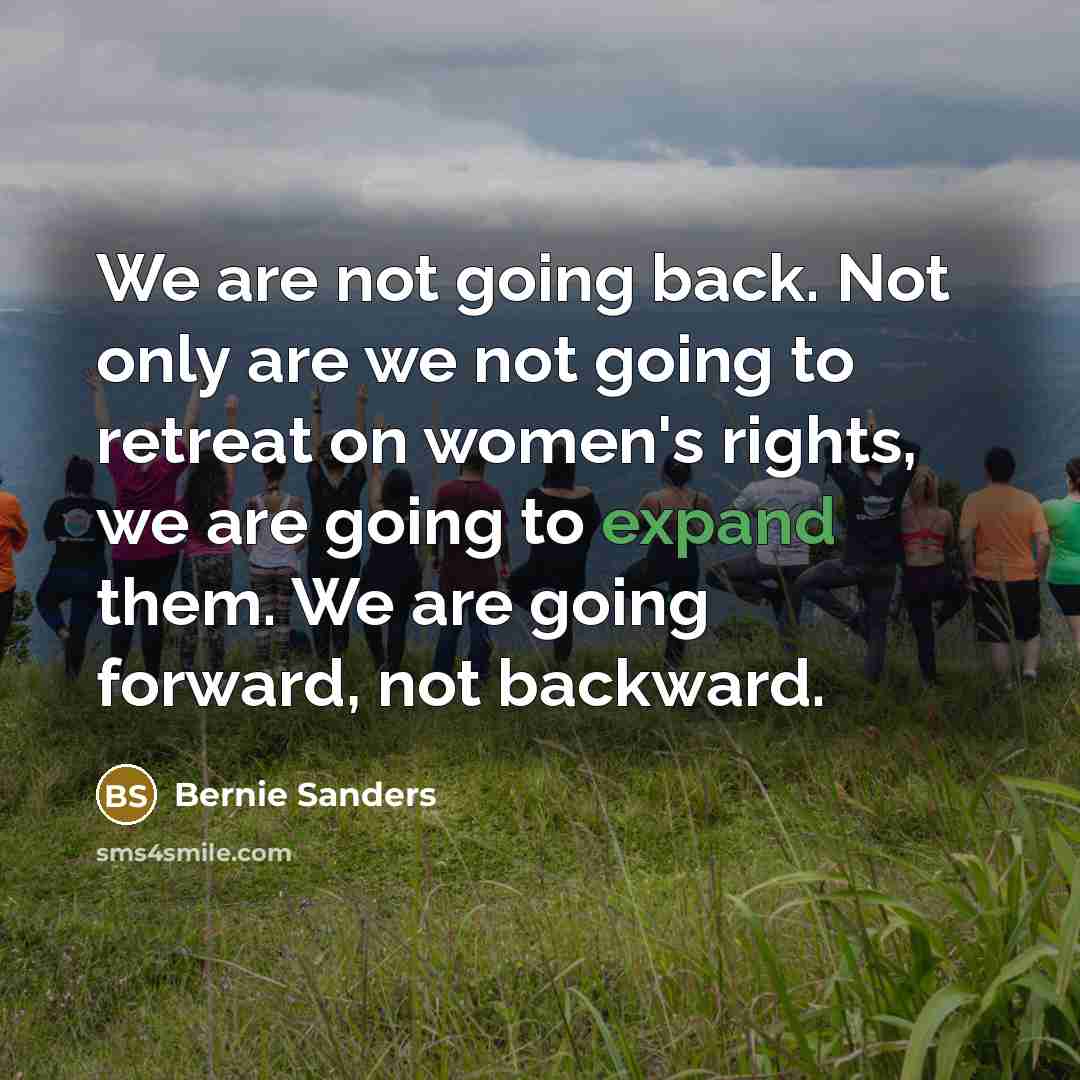 “We are not going back. Not only are we not going to retreat on women's rights, we are going to expand them. We are going forward, not backward.” quote by Bernie Sanders