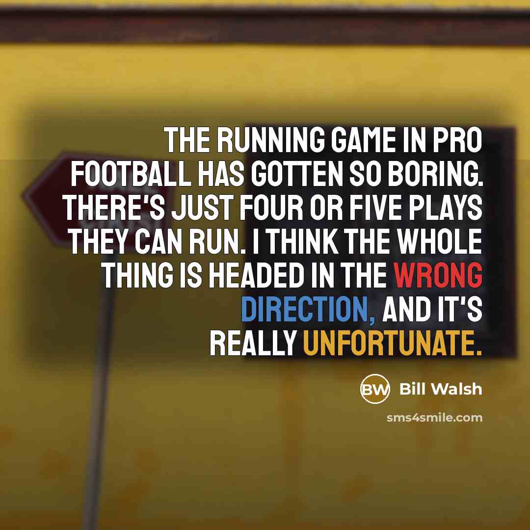 “The running game in pro football has gotten so boring. There's just four or five plays they can run. I think the whole thing is headed in the wrong direction, and it's really unfortunate.” quote by Bill Walsh