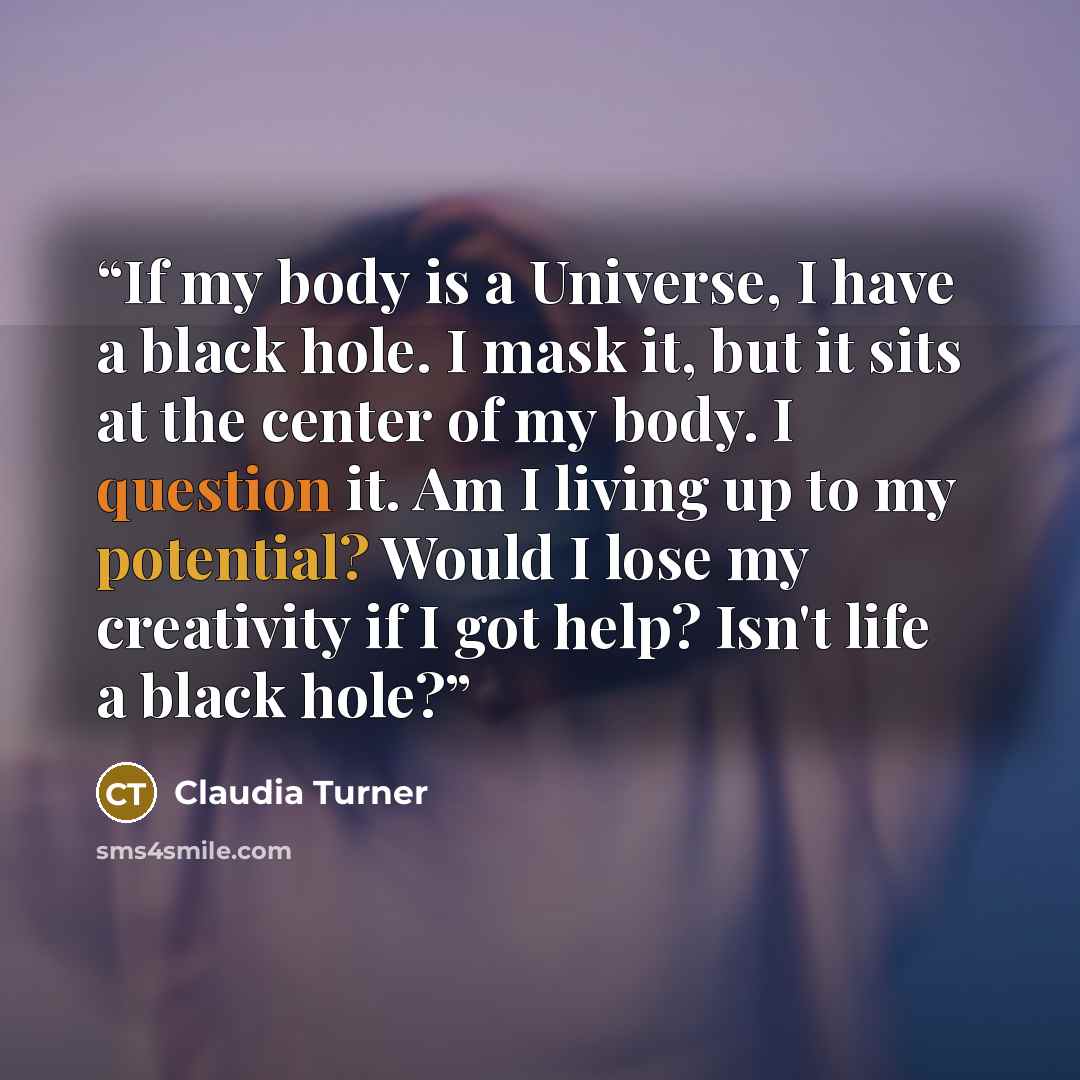 “If my body is a Universe, I have a black hole. I mask it, but it sits at the center of my body. I question it. Am I living up to my potential? Would I lose my creativity if I got help? Isn't life a black hole?” quote by Claudia Turner