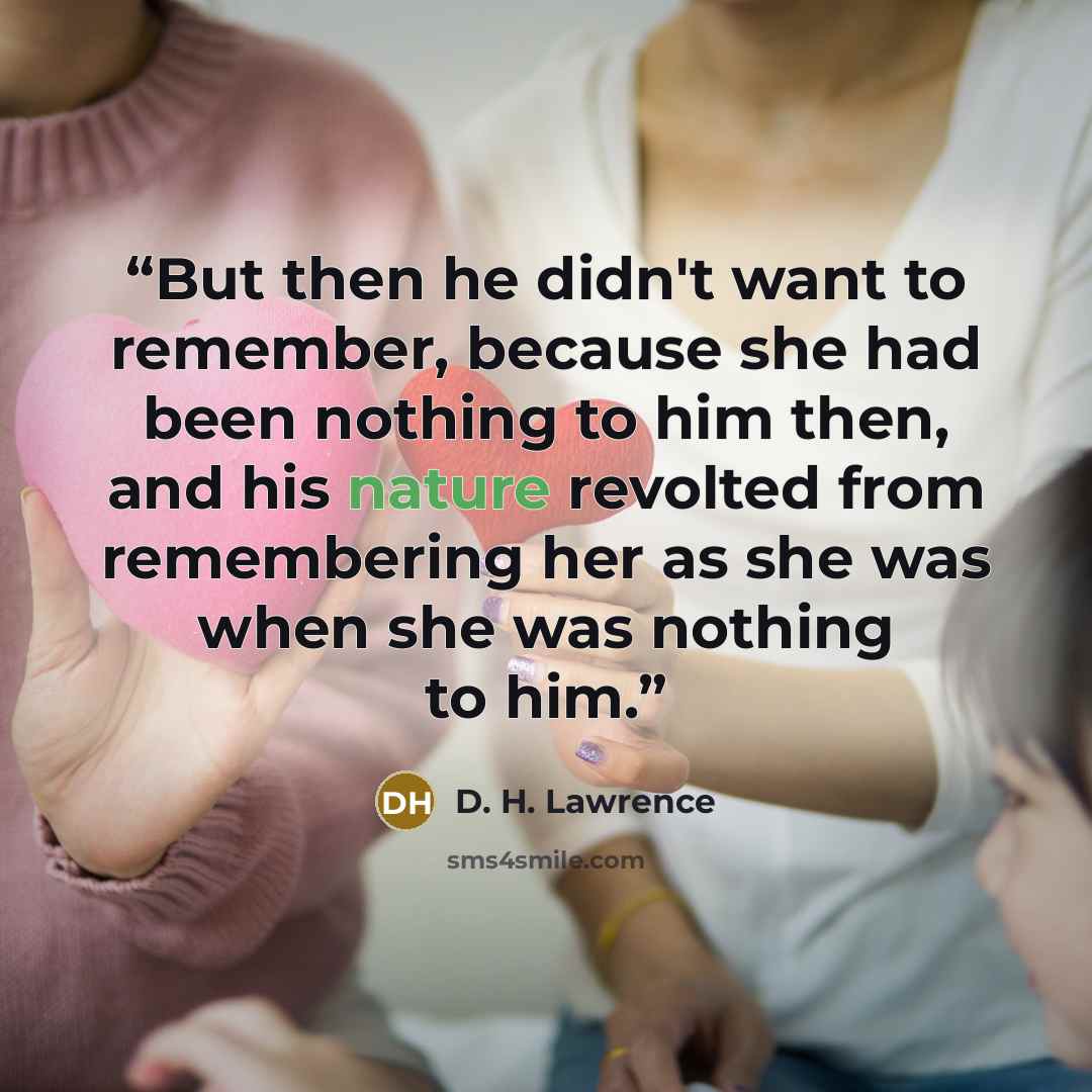 “But then he didn't want to remember, because she had been nothing to him then, and his nature revolted from remembering her as she was when she was nothing to him.” quote by D. H. Lawrence