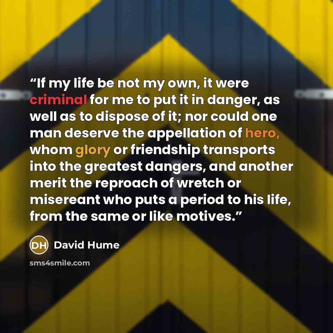 “If my life be not my own, it were criminal for me to put it in danger, as well as to dispose of it; nor could one man deserve the appellation of hero, whom glory or friendship transports into the greatest dangers, and another merit the reproach of wretch or misereant who puts a period to his life…” quote by David Hume