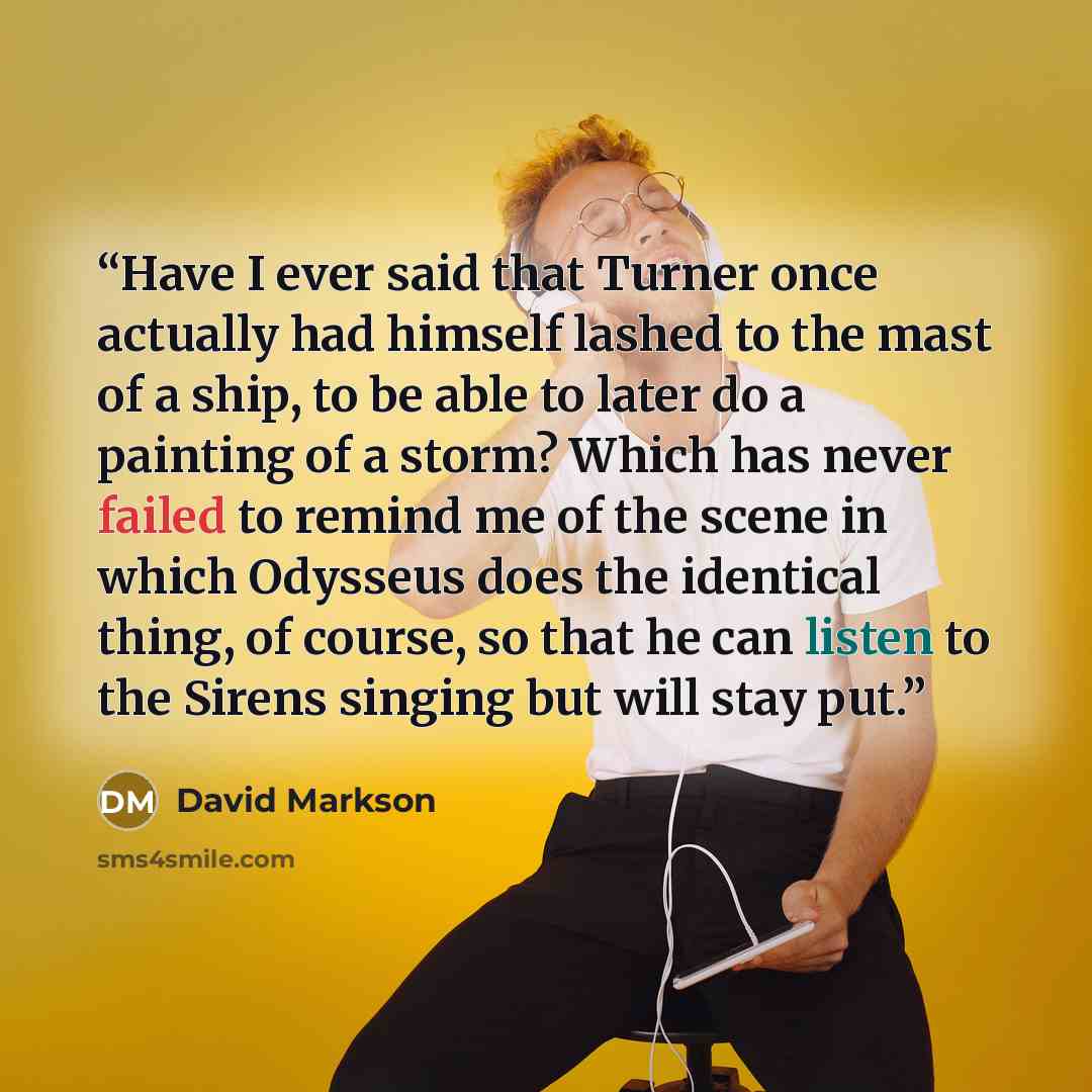 “Have I ever said that Turner once actually had himself lashed to the mast of a ship, to be able to later do a painting of a storm? Which has never failed to remind me of the scene in which Odysseus does the identical thing, of course, so that he can listen to the Sirens singing but will stay put.” quote by David Markson