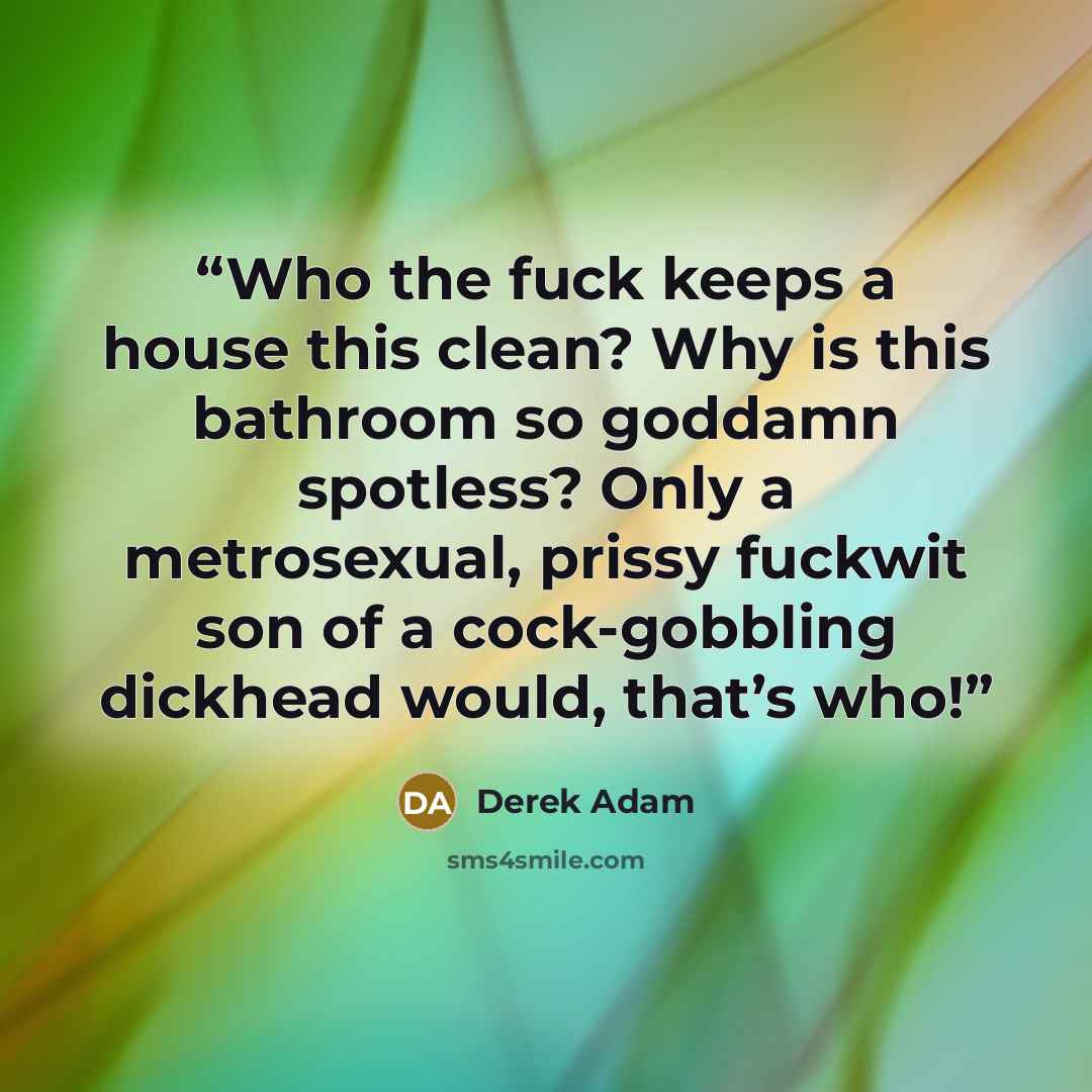 “Who the fuck keeps a house this clean? Why is this bathroom so goddamn spotless? Only a metrosexual, prissy fuckwit son of a cock-gobbling dickhead would, that’s who!” quote by Derek Adam