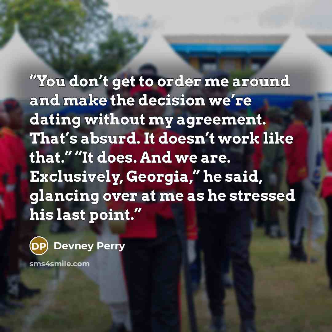 “You don’t get to order me around and make the decision we’re dating without my agreement. That’s absurd. It doesn’t work like that.” “It does. And we are. Exclusively, Georgia,” he said, glancing over at me as he stressed his last point.” quote by Devney Perry