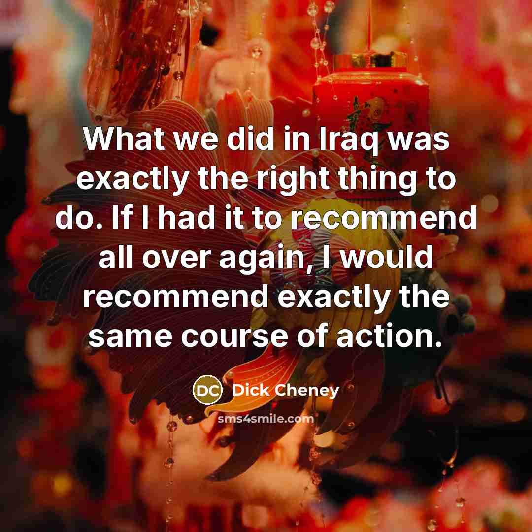 “What we did in Iraq was exactly the right thing…” quote by Dick Cheney
