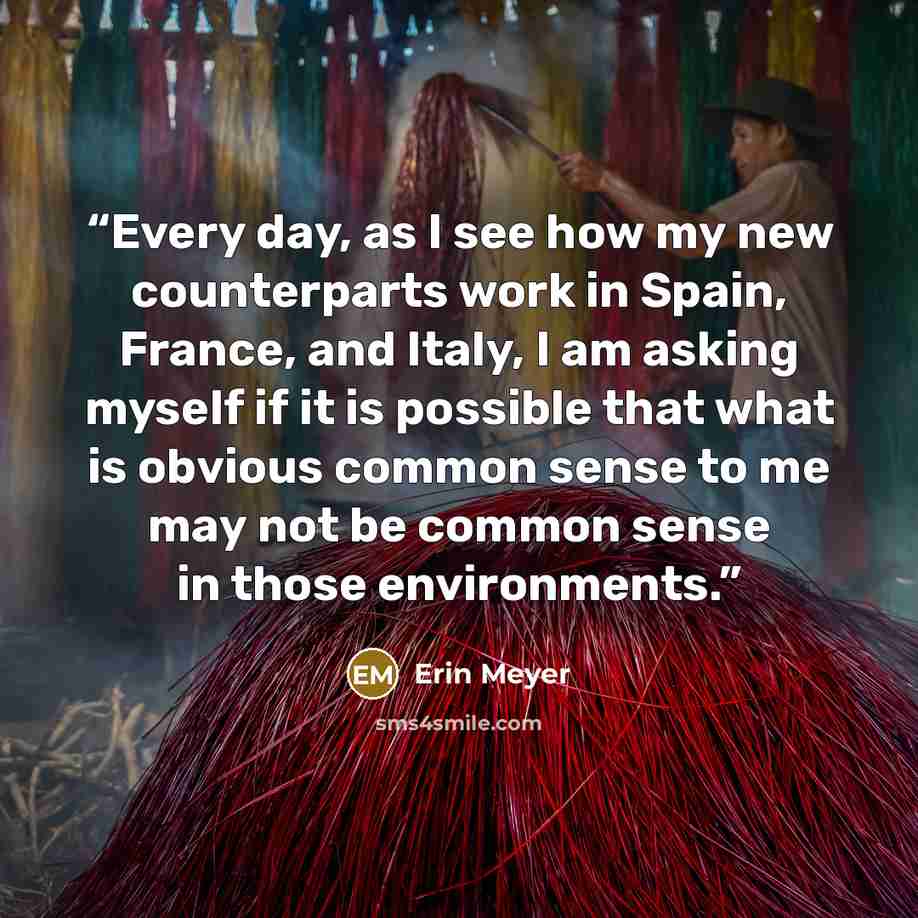 “Every day, as I see how my new counterparts work in Spain, France, and Italy, I am asking myself if it is possible that what is obvious common sense to me may not be common sense in those environments.” quote by Erin Meyer